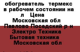 обогреватель  термекс в рабочем состоянии на 100 л › Цена ­ 4 500 - Московская обл., Павлово-Посадский р-н Электро-Техника » Бытовая техника   . Московская обл.